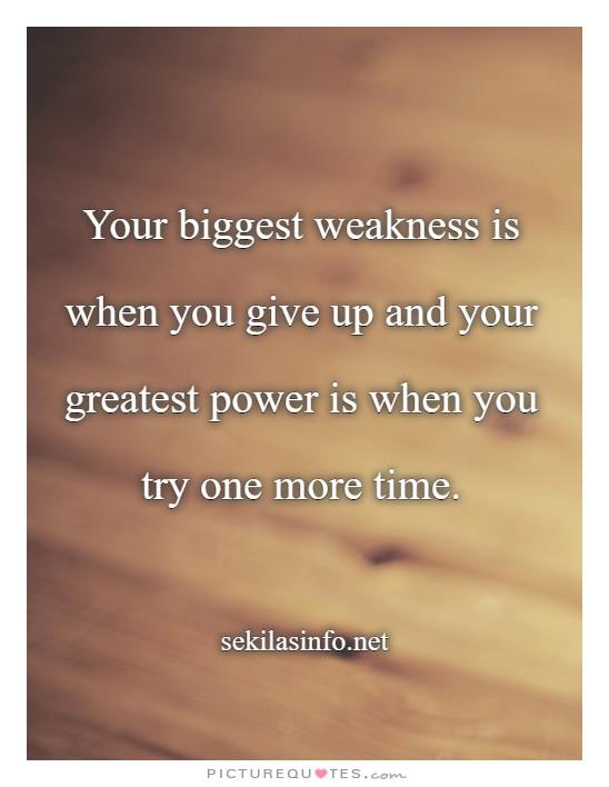 Your biggest weakness is when you give up and your greatest power is when you try one more time.